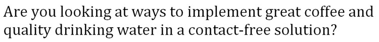 String of text that says: Are you looking at ways to implement great coffee and quality drinking water in a contact-free solution?